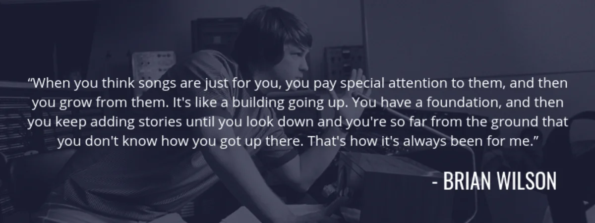 Brian Wilson quote: "When you think songs are just for you, you pay special attention to them, and then you grow from them. It's like a building going up. You have a foundation, and then you keep adding stories until you look down and you're so far from the ground that you don't know how you got up there. That's how it's always been for me."