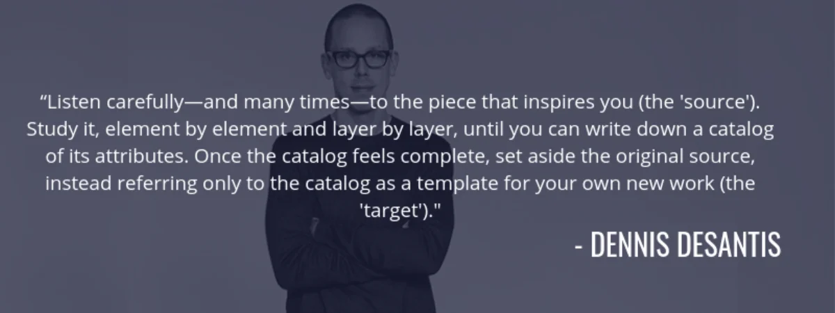 Dennis DeSantis quote: "Listen carefully and many times to the piece that inspires you (the source). Study it, element by element and layer by layer, until you can write down a catalog of its attributes. Once the catalog feels complete, set aside the original source, instead referring only to the catalog as a template for your own new work (the target)."